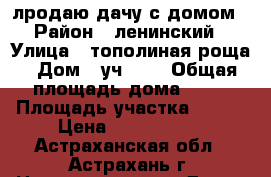 лродаю дачу с домом › Район ­ ленинский › Улица ­ тополиная роща › Дом ­ уч 259 › Общая площадь дома ­ 72 › Площадь участка ­ 600 › Цена ­ 1 250 000 - Астраханская обл., Астрахань г. Недвижимость » Дома, коттеджи, дачи продажа   . Астраханская обл.,Астрахань г.